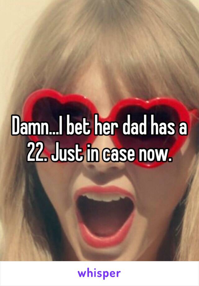 Damn...I bet her dad has a 22. Just in case now.