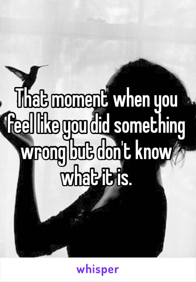 That moment when you feel like you did something wrong but don't know what it is. 