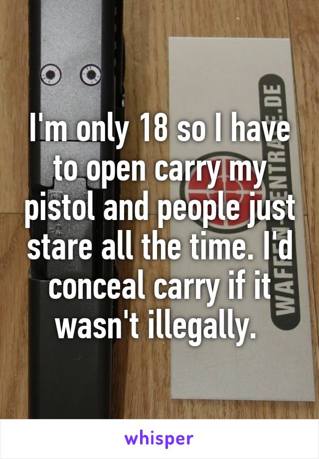 I'm only 18 so I have to open carry my pistol and people just stare all the time. I'd conceal carry if it wasn't illegally. 