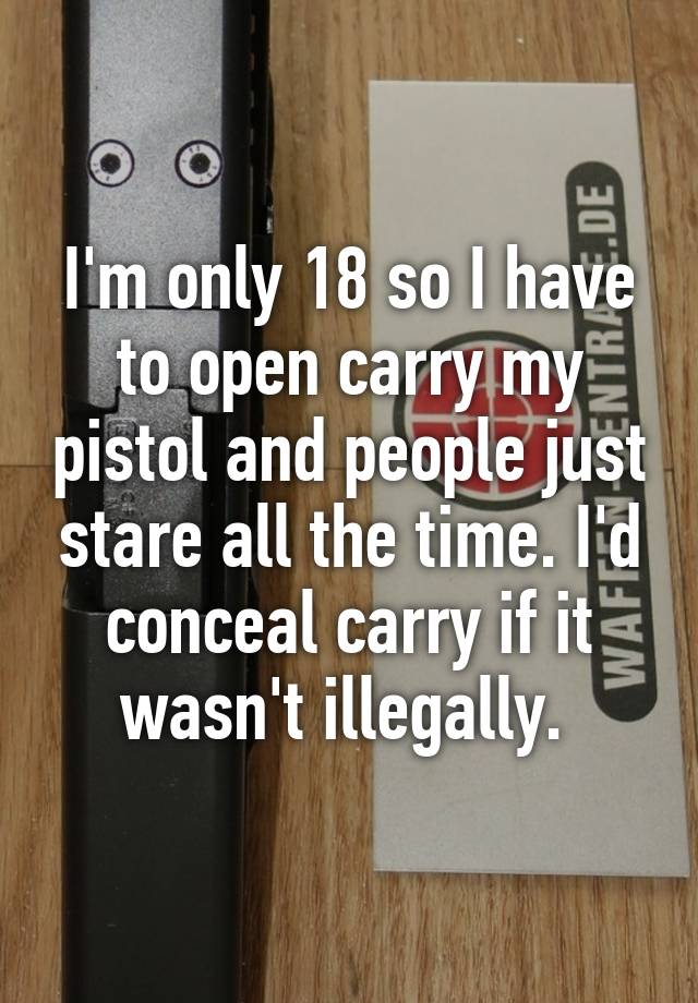 I'm only 18 so I have to open carry my pistol and people just stare all the time. I'd conceal carry if it wasn't illegally. 