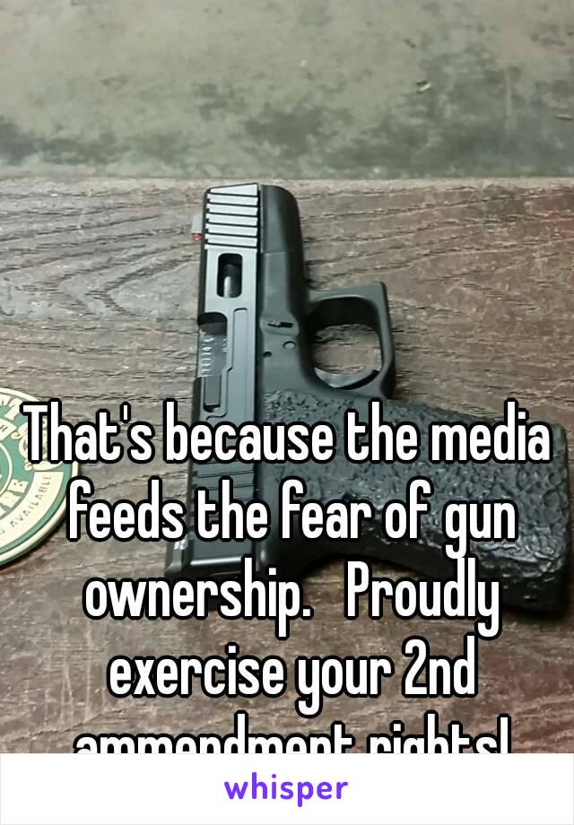 That's because the media feeds the fear of gun ownership.   Proudly exercise your 2nd ammendment rights!