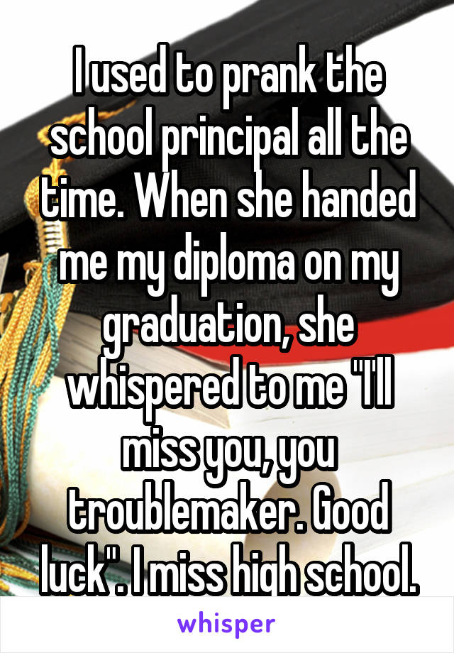 I used to prank the school principal all the time. When she handed me my diploma on my graduation, she whispered to me "I'll miss you, you troublemaker. Good luck". I miss high school.