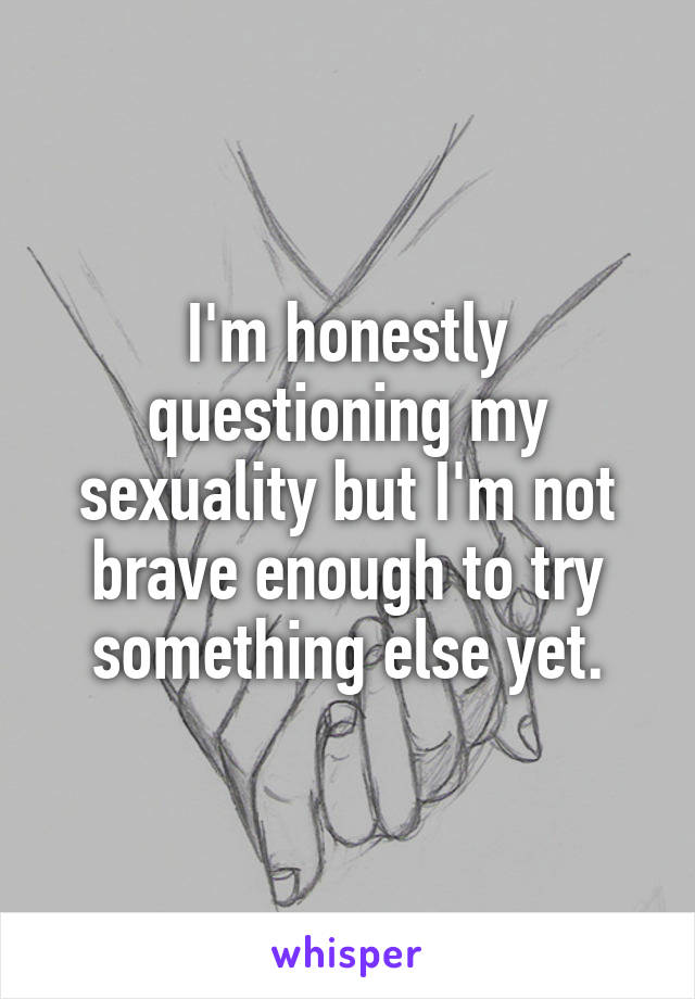 I'm honestly questioning my sexuality but I'm not brave enough to try something else yet.