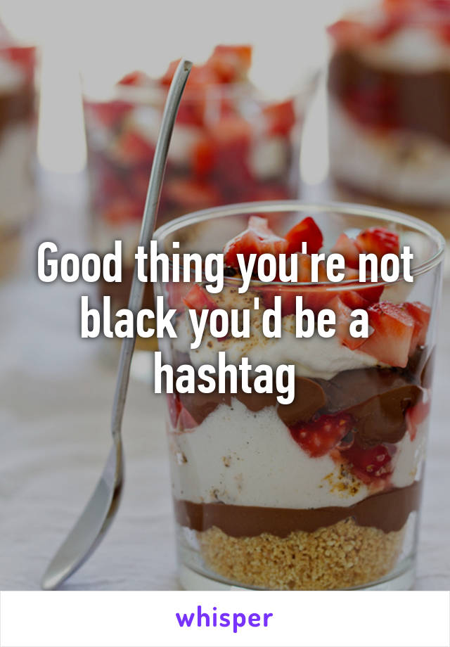 Good thing you're not black you'd be a hashtag