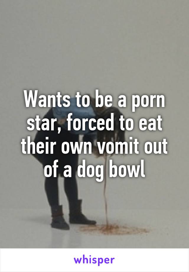 Wants to be a porn star, forced to eat their own vomit out of a dog bowl