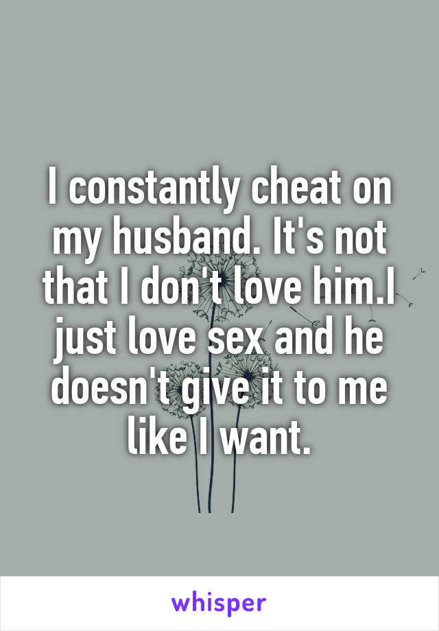 I constantly cheat on my husband. It's not that I don't love him.I just love sex and he doesn't give it to me like I want.