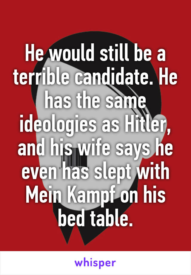 He would still be a terrible candidate. He has the same ideologies as Hitler, and his wife says he even has slept with Mein Kampf on his bed table.