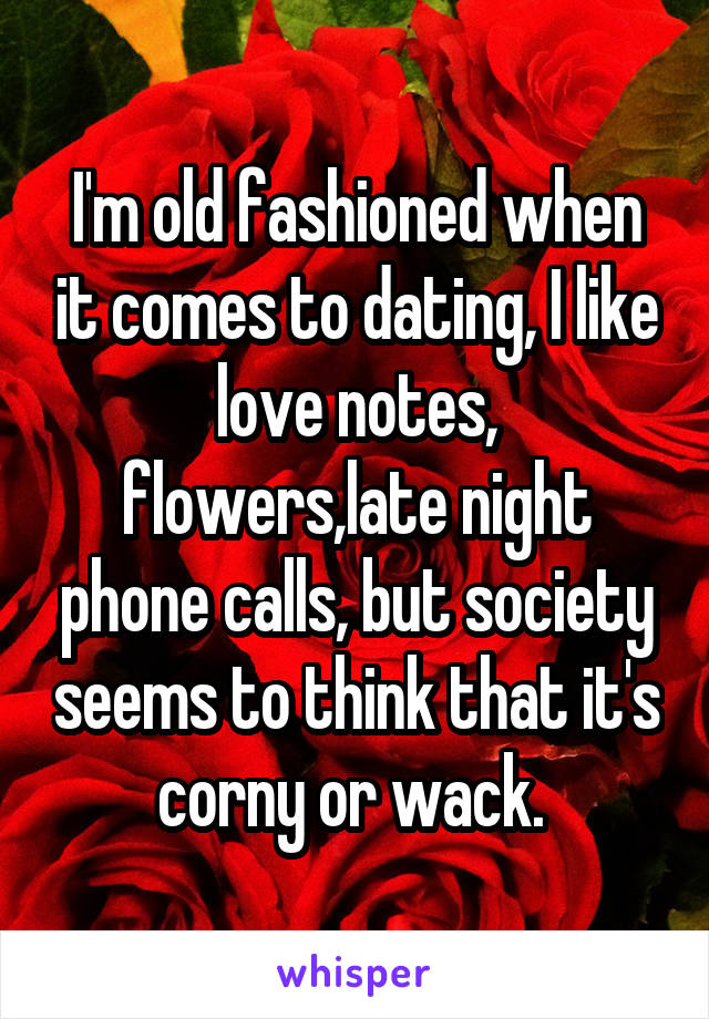 I'm old fashioned when it comes to dating, I like love notes, flowers,late night phone calls, but society seems to think that it's corny or wack. 