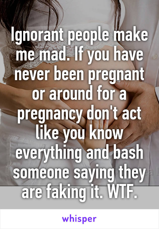 Ignorant people make me mad. If you have never been pregnant or around for a pregnancy don't act like you know everything and bash someone saying they are faking it. WTF.