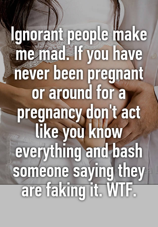 Ignorant people make me mad. If you have never been pregnant or around for a pregnancy don't act like you know everything and bash someone saying they are faking it. WTF.