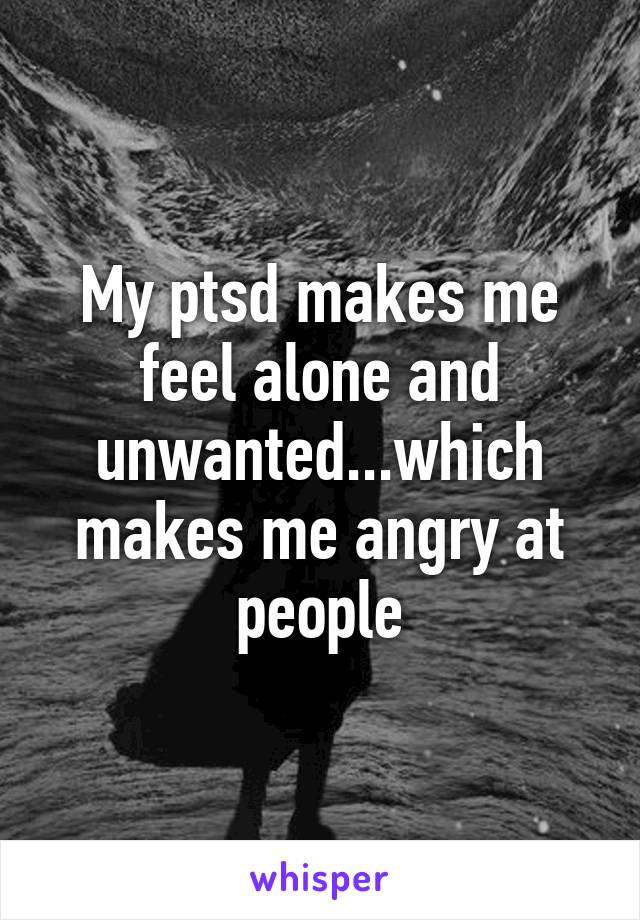My ptsd makes me feel alone and unwanted...which makes me angry at people