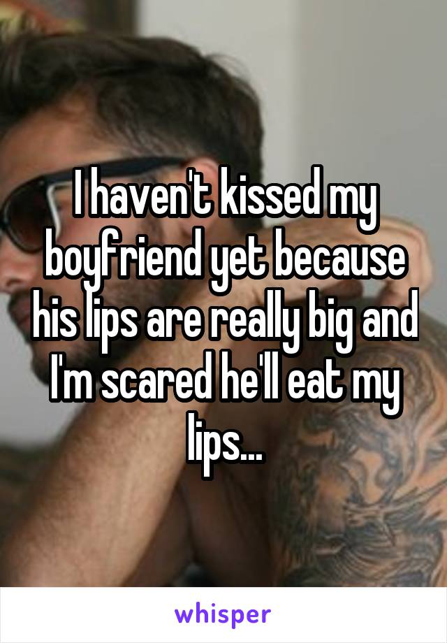 I haven't kissed my boyfriend yet because his lips are really big and I'm scared he'll eat my lips...