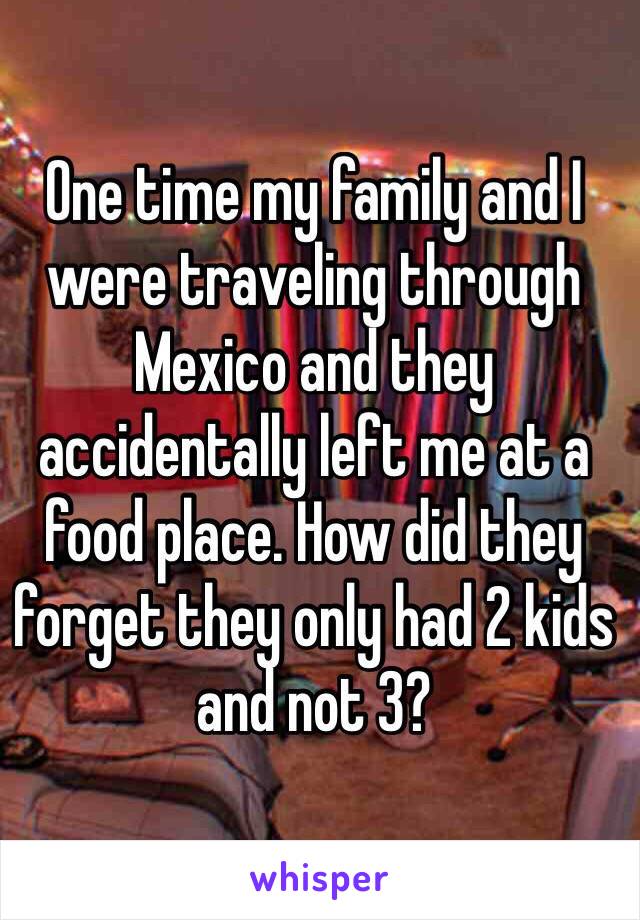 One time my family and I were traveling through Mexico and they accidentally left me at a food place. How did they forget they only had 2 kids and not 3?