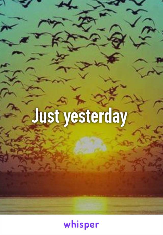 Just yesterday 