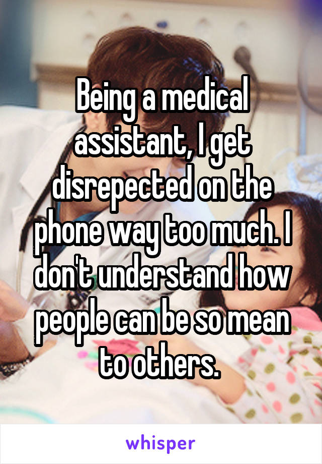 Being a medical assistant, I get disrepected on the phone way too much. I don't understand how people can be so mean to others. 