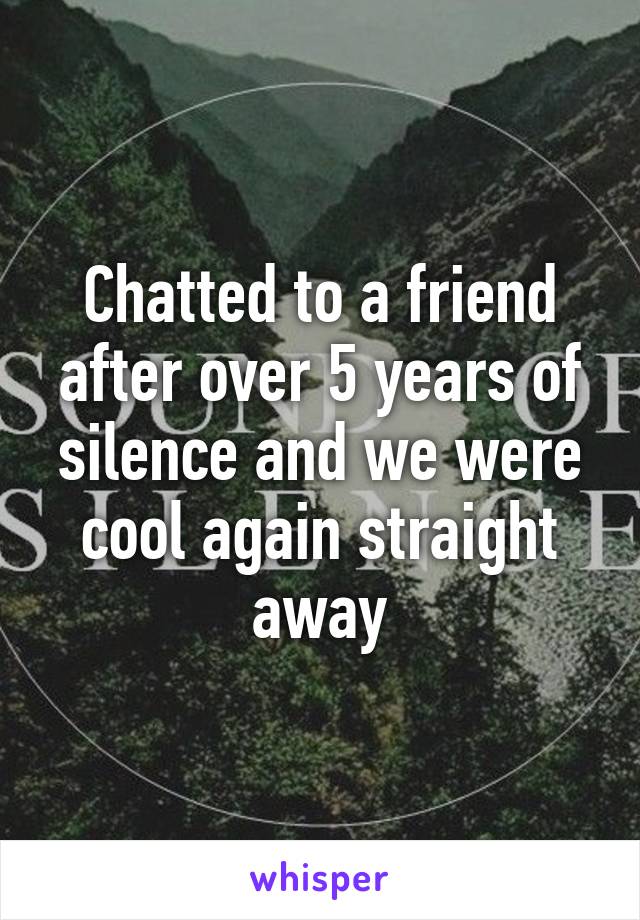 Chatted to a friend after over 5 years of silence and we were cool again straight away