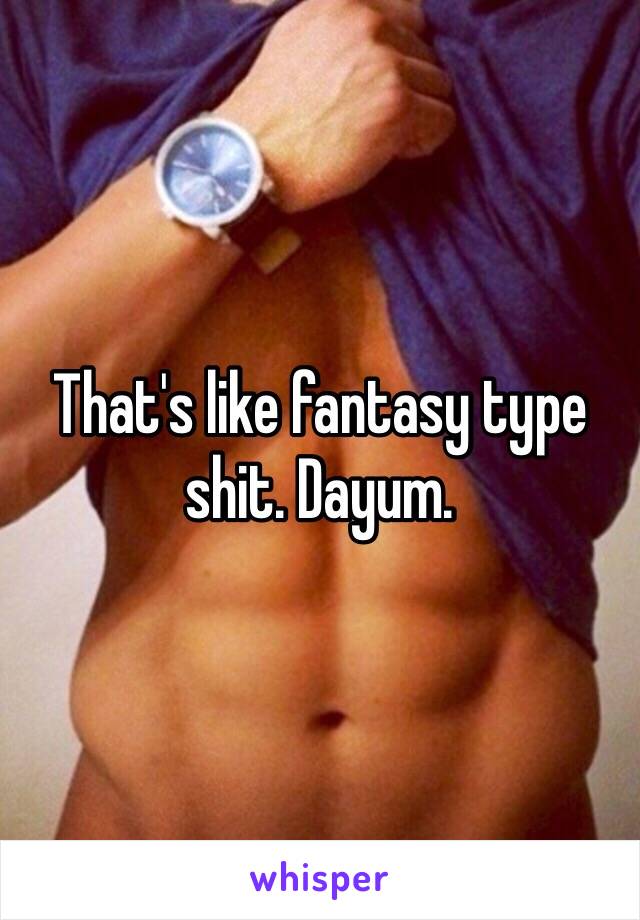 That's like fantasy type shit. Dayum. 