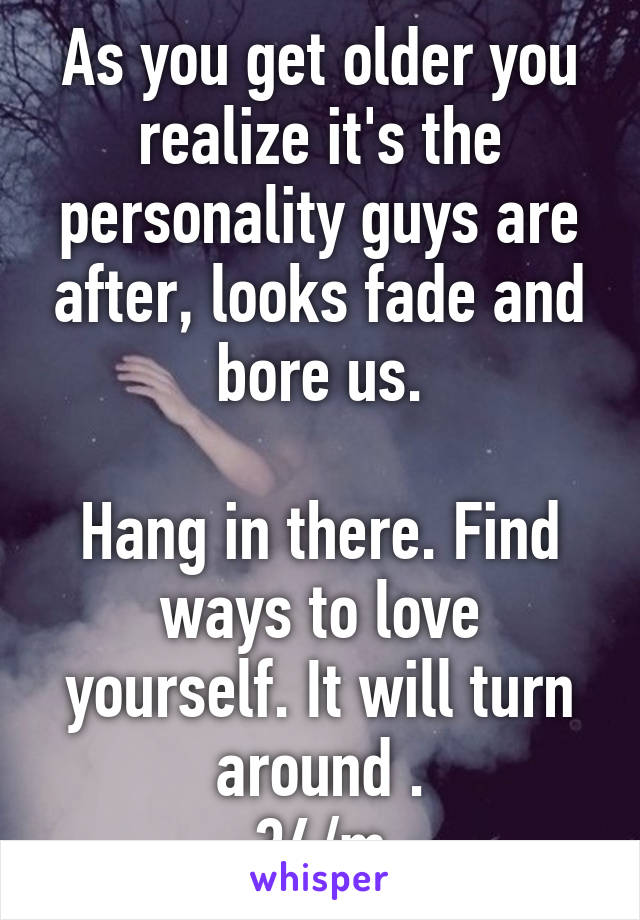 As you get older you realize it's the personality guys are after, looks fade and bore us.

Hang in there. Find ways to love yourself. It will turn around .
34/m