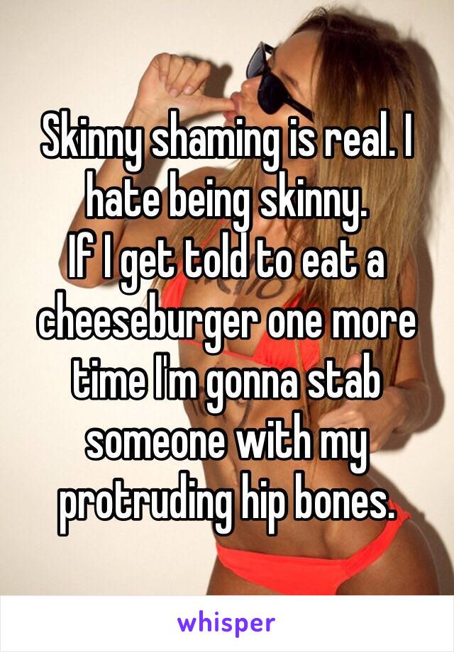 Skinny shaming is real. I hate being skinny. 
If I get told to eat a cheeseburger one more time I'm gonna stab someone with my protruding hip bones. 