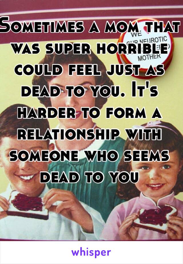 Sometimes a mom that was super horrible could feel just as dead to you. It's harder to form a relationship with someone who seems dead to you