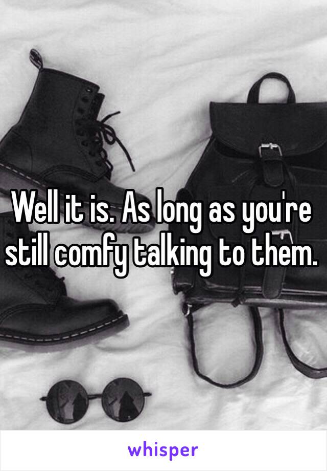 Well it is. As long as you're still comfy talking to them.