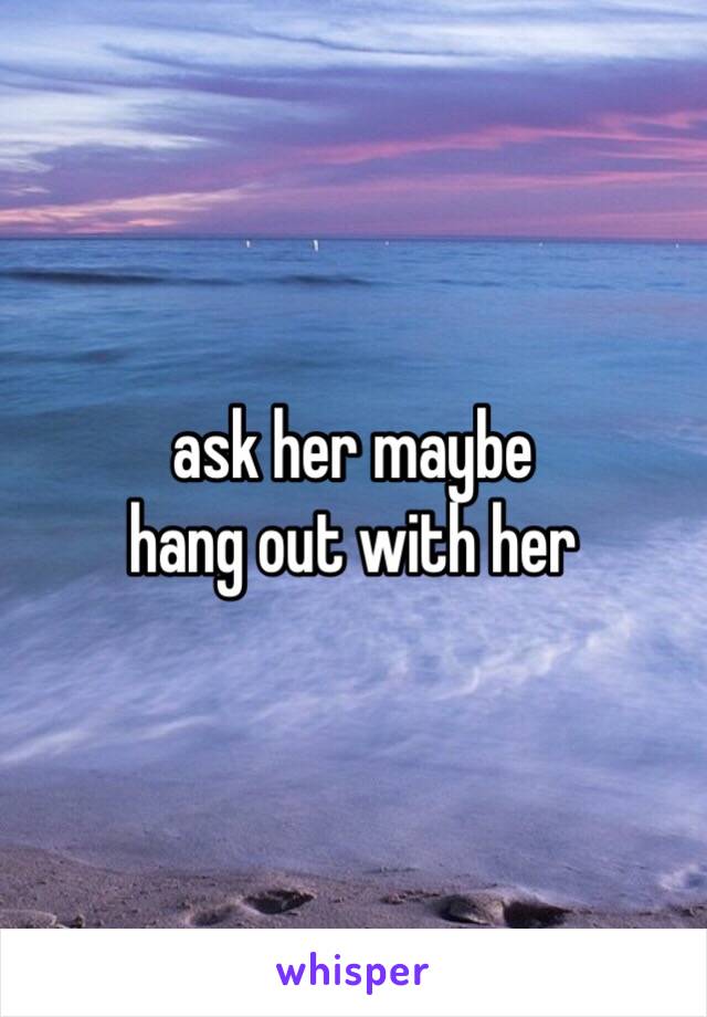 ask her maybe
hang out with her