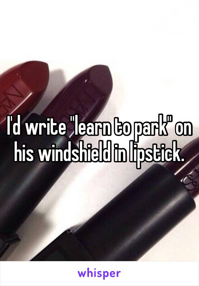 I'd write "learn to park" on his windshield in lipstick. 