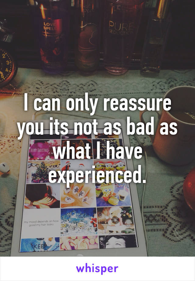 I can only reassure you its not as bad as what I have experienced.