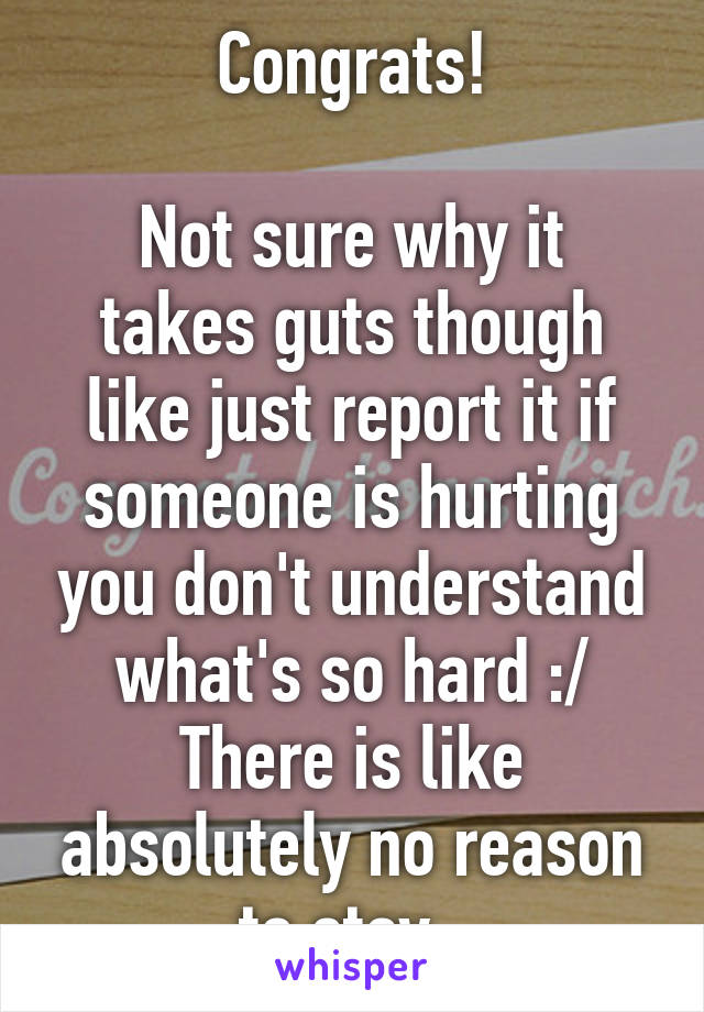 Congrats!

Not sure why it takes guts though like just report it if someone is hurting you don't understand what's so hard :/ There is like absolutely no reason to stay..