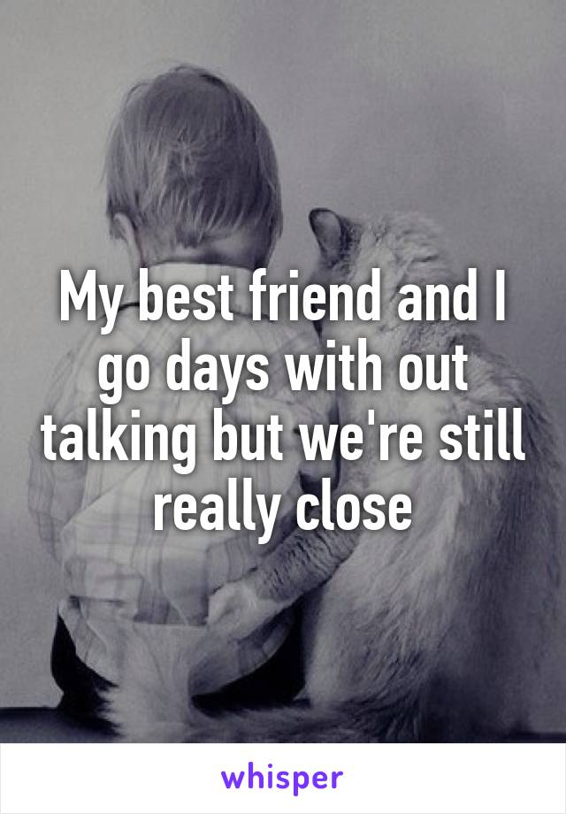 My best friend and I go days with out talking but we're still really close