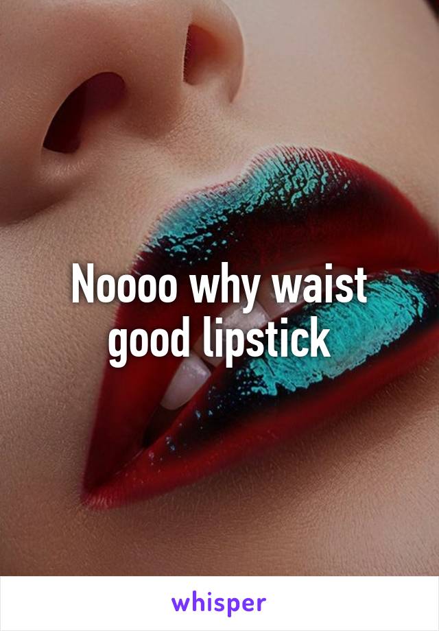 Noooo why waist good lipstick