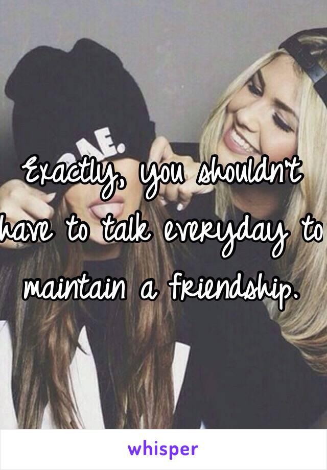Exactly, you shouldn't have to talk everyday to maintain a friendship. 