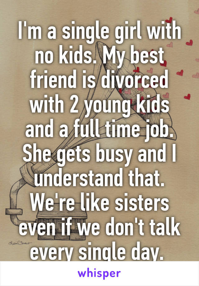 I'm a single girl with no kids. My best friend is divorced with 2 young kids and a full time job. She gets busy and I understand that. We're like sisters even if we don't talk every single day. 