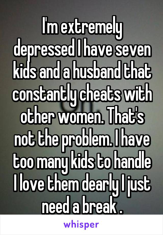 I'm extremely depressed I have seven kids and a husband that constantly cheats with other women. That's not the problem. I have too many kids to handle I love them dearly I just need a break .