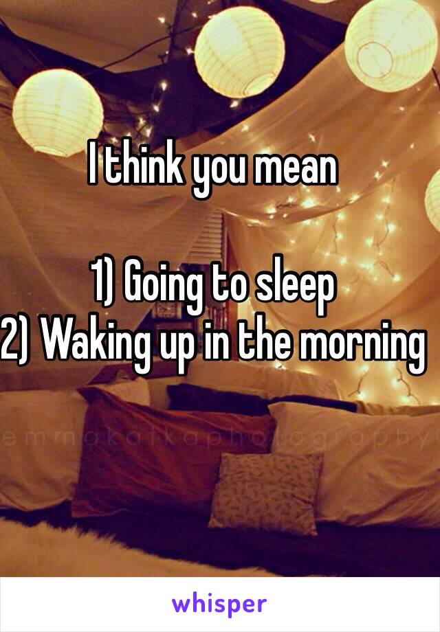 I think you mean

1) Going to sleep
2) Waking up in the morning