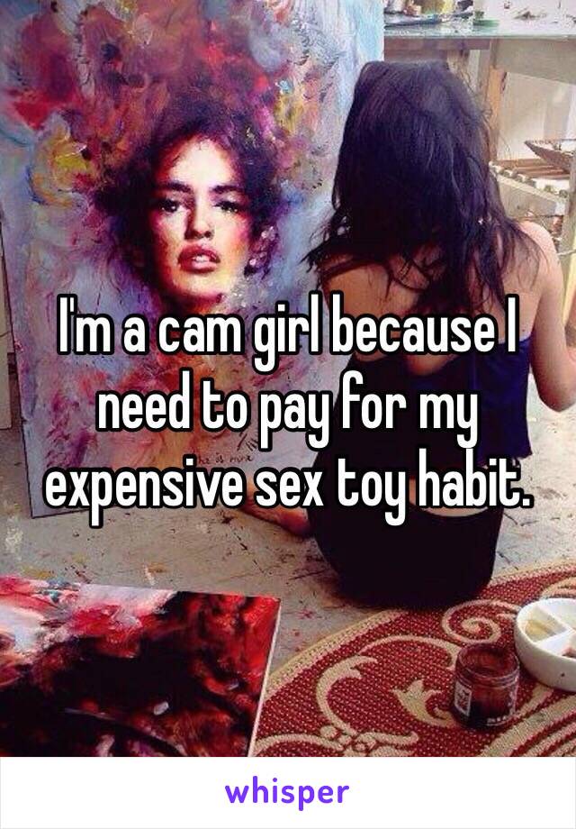 I'm a cam girl because I need to pay for my expensive sex toy habit.