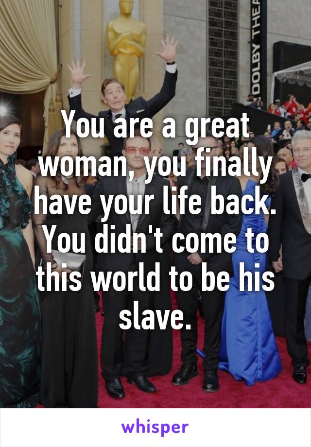 You are a great woman, you finally have your life back. You didn't come to this world to be his slave.