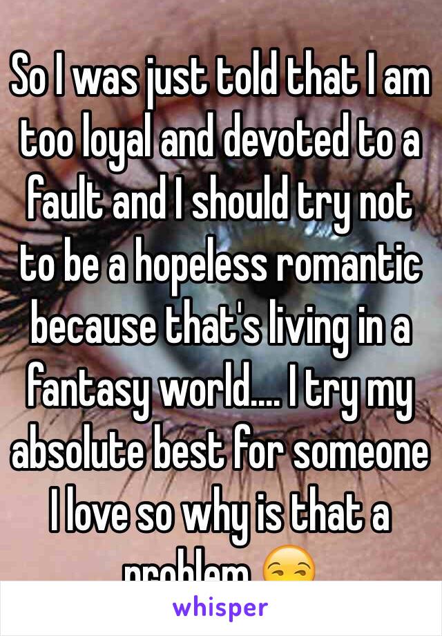 So I was just told that I am too loyal and devoted to a fault and I should try not to be a hopeless romantic because that's living in a fantasy world.... I try my absolute best for someone I love so why is that a problem 😒
