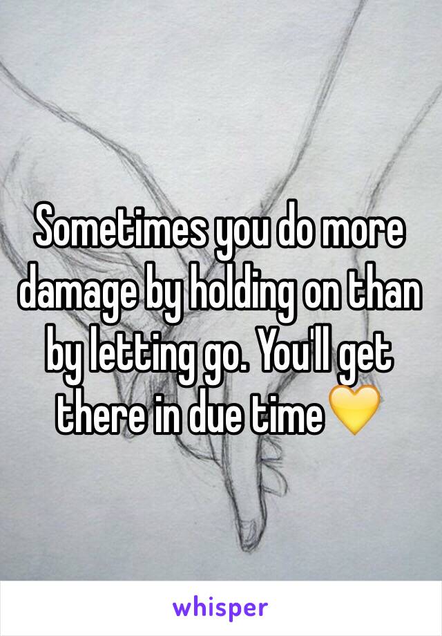 Sometimes you do more damage by holding on than by letting go. You'll get there in due time💛