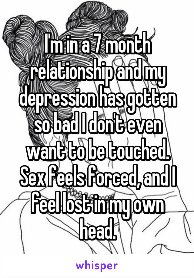 I'm in a 7 month relationship and my depression has gotten so bad I don't even want to be touched. Sex feels forced, and I feel lost in my own head.