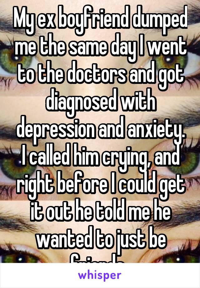 My ex boyfriend dumped me the same day I went to the doctors and got diagnosed with depression and anxiety. I called him crying, and right before I could get it out he told me he wanted to just be friends. 