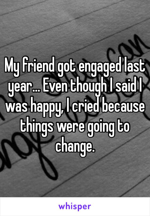 My friend got engaged last year... Even though I said I was happy, I cried because things were going to change.