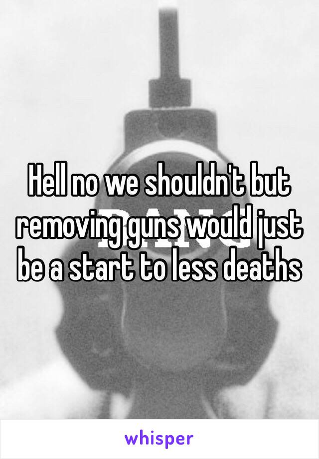 Hell no we shouldn't but removing guns would just be a start to less deaths