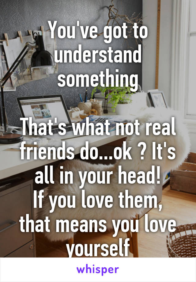 You've got to understand something

That's what not real friends do...ok ? It's all in your head!
If you love them, that means you love yourself