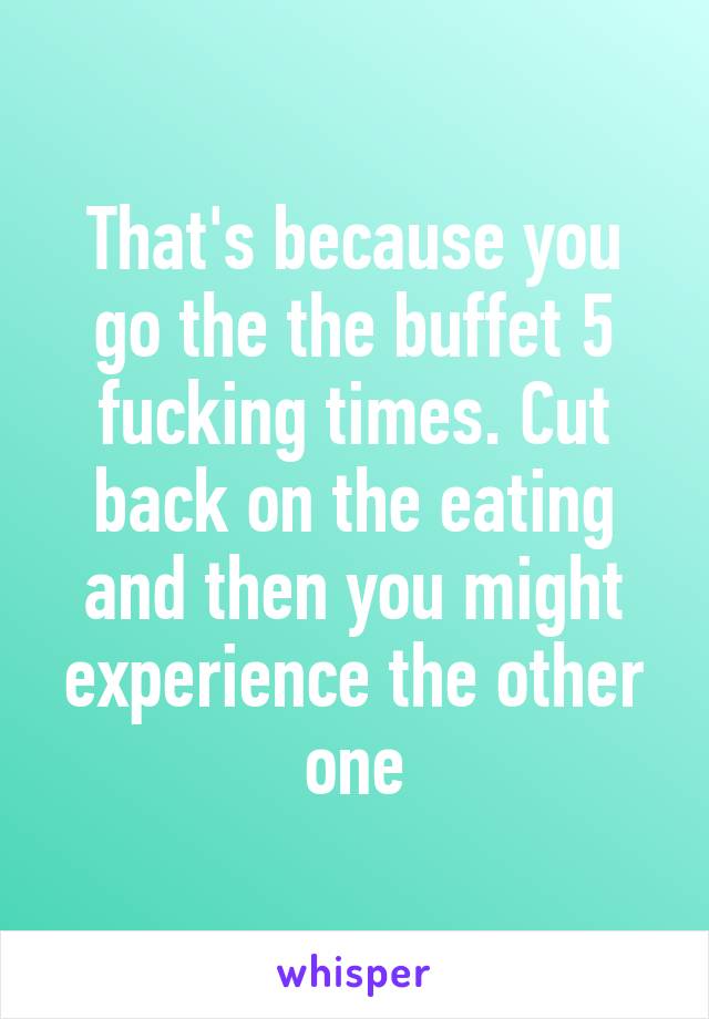 That's because you go the the buffet 5 fucking times. Cut back on the eating and then you might experience the other one