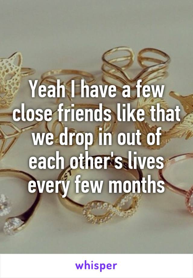 Yeah I have a few close friends like that we drop in out of each other's lives every few months