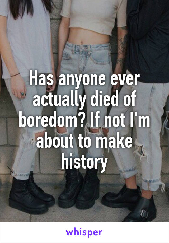 Has anyone ever actually died of boredom? If not I'm about to make history