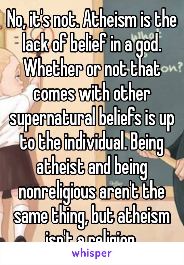 No, it's not. Atheism is the lack of belief in a god. Whether or not that comes with other supernatural beliefs is up to the individual. Being atheist and being nonreligious aren't the same thing, but atheism isn't a religion. 