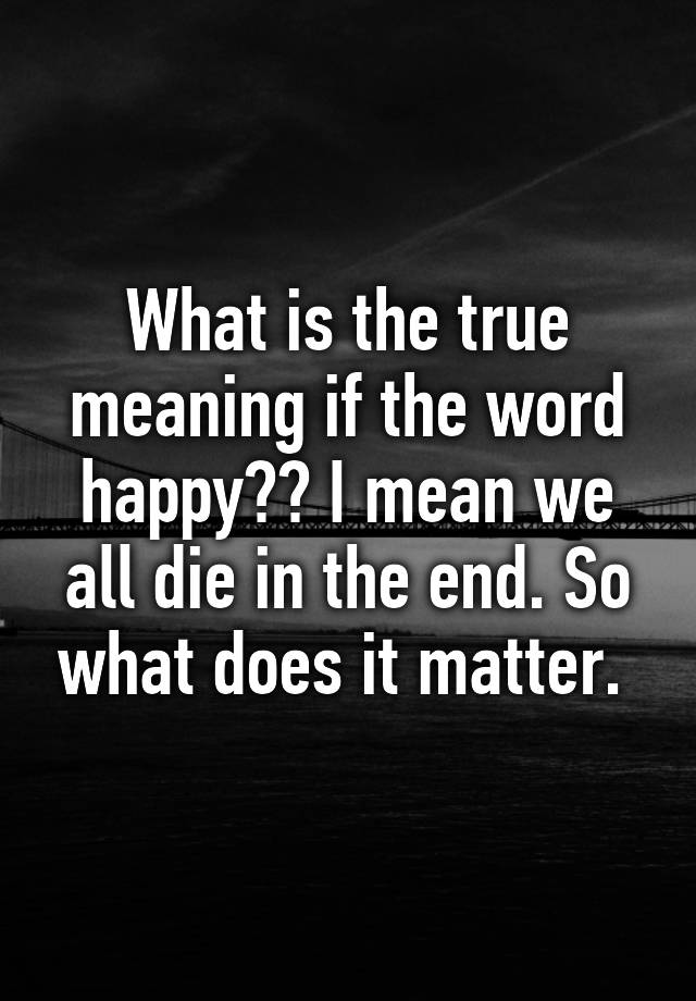 what-is-the-true-meaning-if-the-word-happy-i-mean-we-all-die-in-the