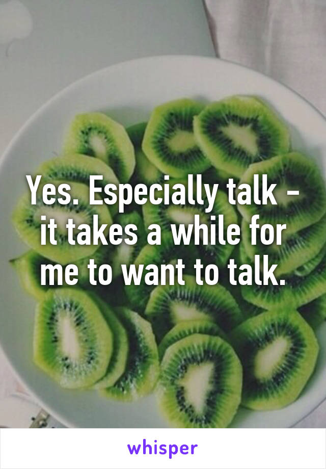 Yes. Especially talk - it takes a while for me to want to talk.